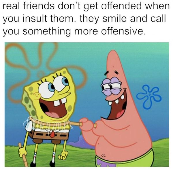 Real friends don`t get offended when you insult them.