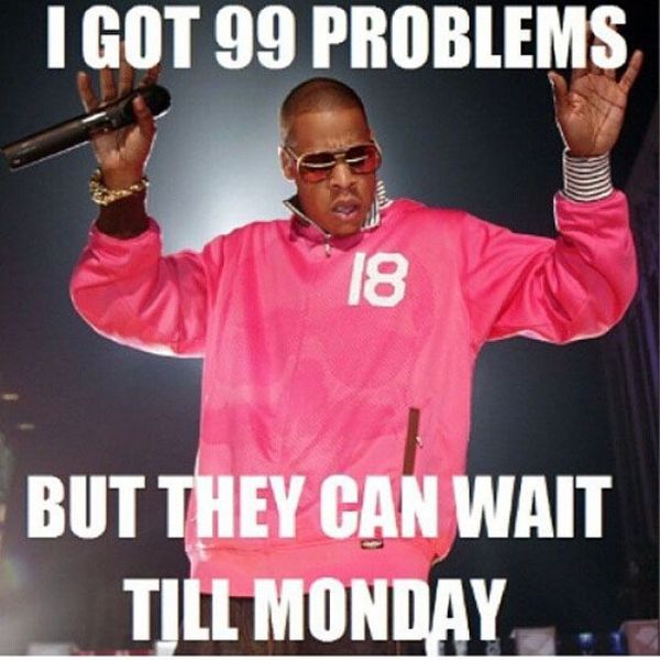 I got 99 problems but they can wait till monday