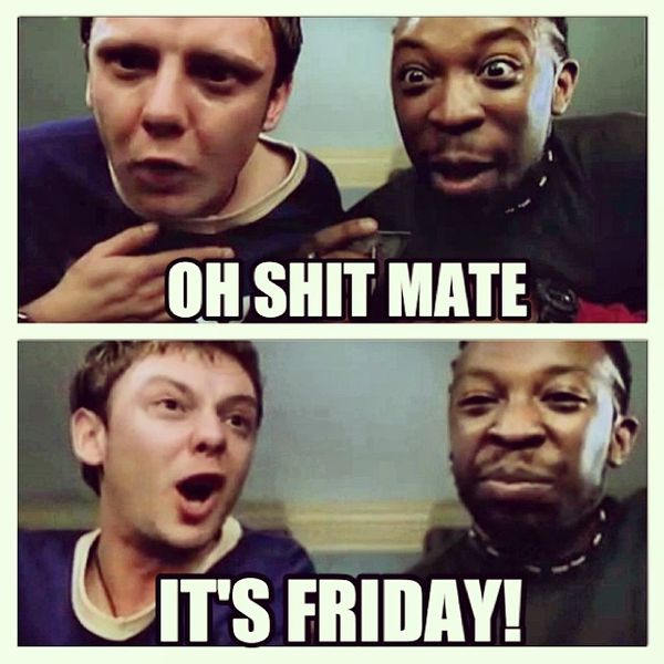 Oh shit mate its friday