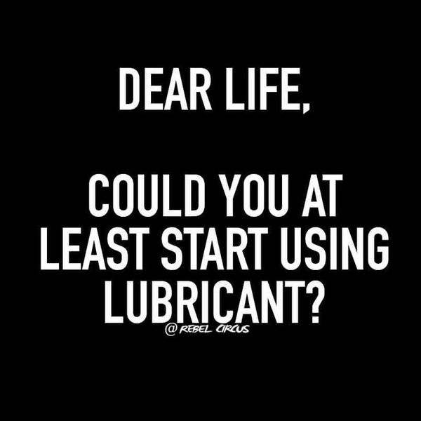 Dear life, could you at least start using lubricant?