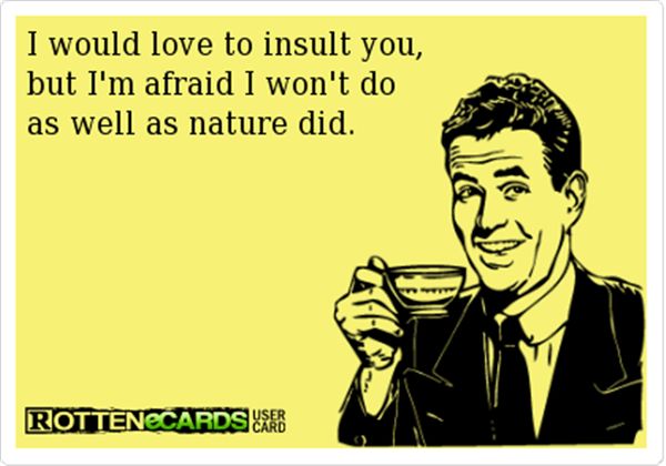 I would love to insult you, but I`m afraid I won`t do as well as nature did.