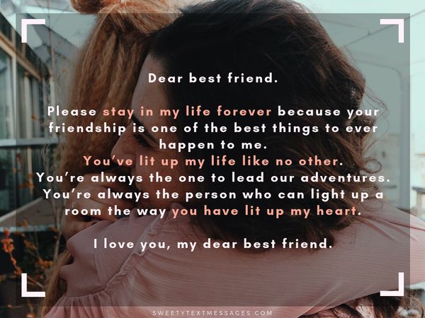 Dear best friend. Please stay in my life forever because your friendship is one of the best things to ever happen to me. You’ve lit up my life like no other. You’re always the one to lead our adventures. You’re always the person who can light up a room the way you have lit up my heart. I love you, my dear best friend.