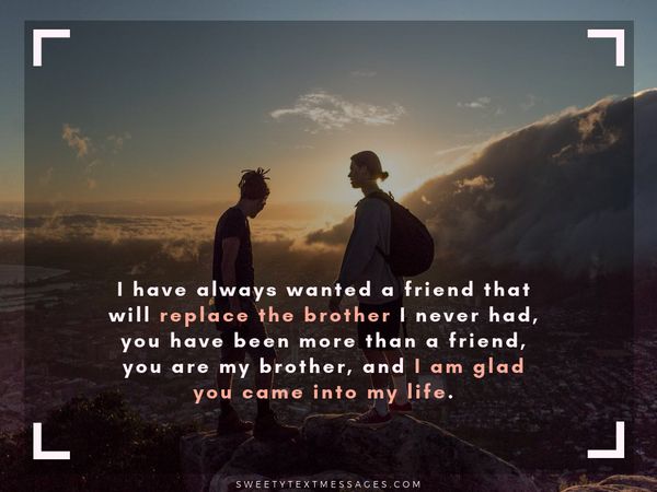 I have always wanted a friend that will replace the brother I never had, you have been more than a friend, you are my brother, and I am glad you came into my life.