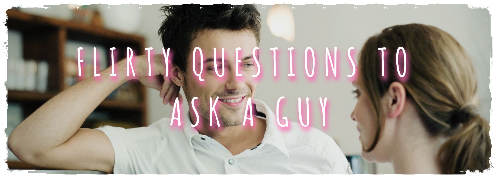 FLIRTY QUESTIONS TO ASK A GUY