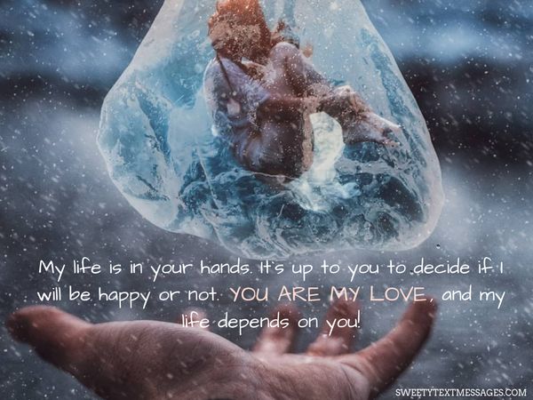 My life is in your hands. It`s up to you to decide if I will be happy or not. You are my love, and my life depends on you!